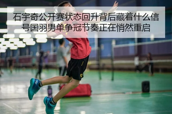 石宇奇公开赛状态回升背后藏着什么信号国羽男单争冠节奏正在悄然重启